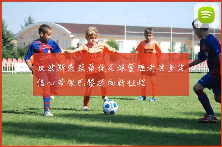 坎波斯荣获最佳足球管理者奖坚定信心带领巴黎迈向新征程