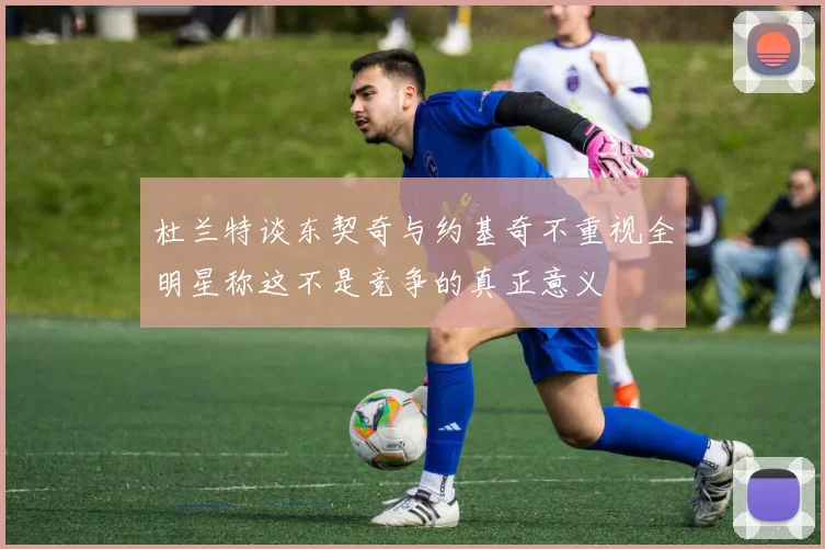 杜兰特谈东契奇与约基奇不重视全明星称这不是竞争的真正意义