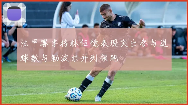 法甲赛季格林伍德表现突出参与进球数与勒波尔并列领跑