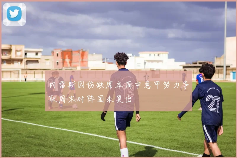 内雷斯因伤缺席本周中意甲努力争取周末对阵国米复出
