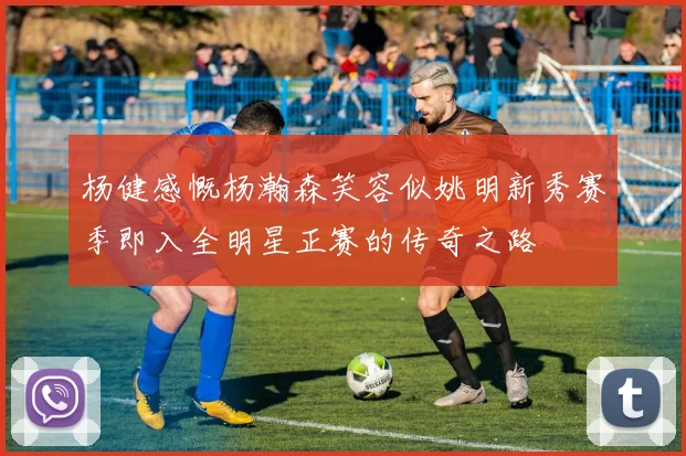 杨健感慨杨瀚森笑容似姚明新秀赛季即入全明星正赛的传奇之路