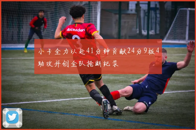 小卡全力以赴41分钟贡献24分9板4助攻并创全队抢断纪录