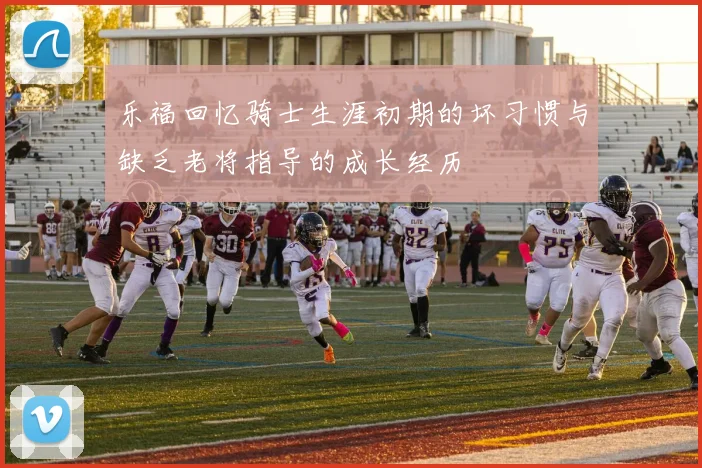 乐福回忆骑士生涯初期的坏习惯与缺乏老将指导的成长经历