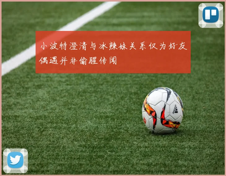 小波特澄清与冰辣妹关系仅为好友偶遇并非偷腥传闻