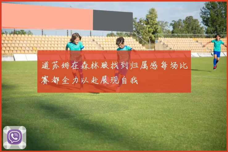 道苏姆在森林狼找到归属感每场比赛都全力以赴展现自我