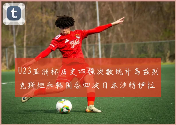 U23亚洲杯历史四强次数统计乌兹别克斯坦和韩国各四次日本沙特伊拉克三次