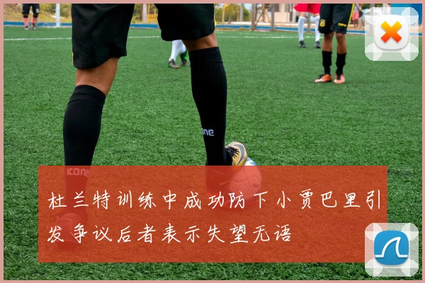 杜兰特训练中成功防下小贾巴里引发争议后者表示失望无语