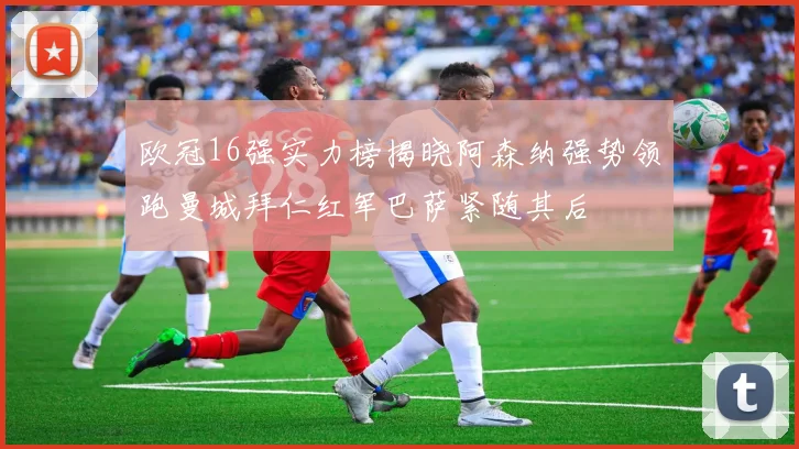 欧冠16强实力榜揭晓阿森纳强势领跑曼城拜仁红军巴萨紧随其后