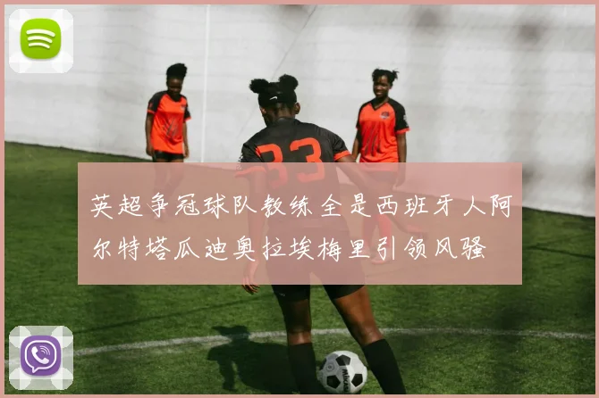 英超争冠球队教练全是西班牙人阿尔特塔瓜迪奥拉埃梅里引领风骚