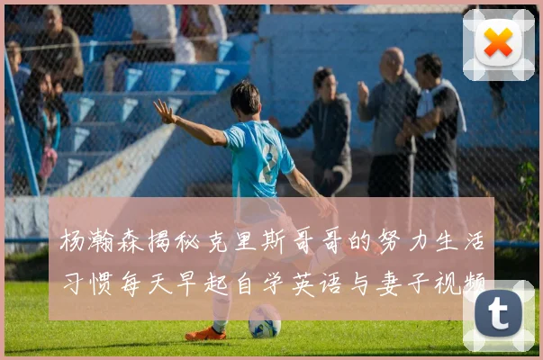 杨瀚森揭秘克里斯哥哥的努力生活习惯每天早起自学英语与妻子视频通话