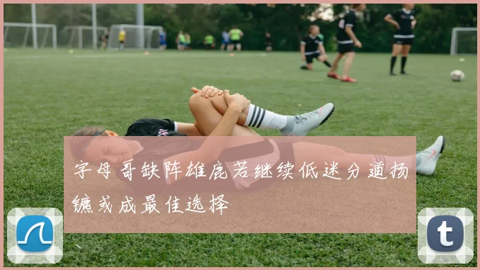 字母哥缺阵雄鹿若继续低迷分道扬镳或成最佳选择