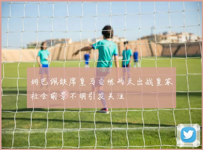 姆巴佩缺席皇马合练两天出战皇家社会前景不明引发关注