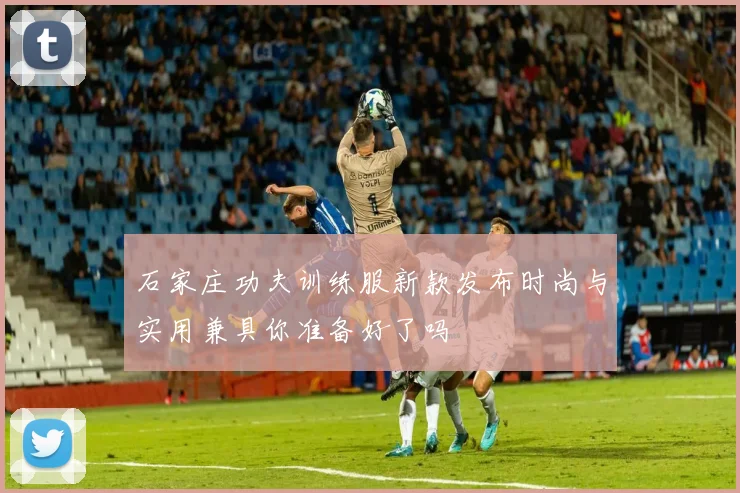 石家庄功夫训练服新款发布时尚与实用兼具你准备好了吗