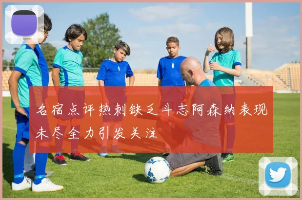 名宿点评热刺缺乏斗志阿森纳表现未尽全力引发关注