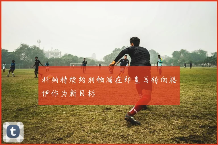 科纳特续约利物浦在即皇马转向格伊作为新目标