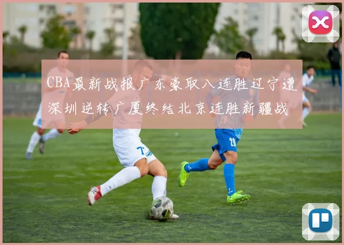 CBA最新战报广东豪取八连胜辽宁遭深圳逆转广厦终结北京连胜新疆战胜广州