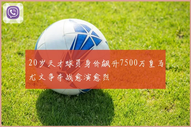 20岁天才球员身价飙升7500万皇马尤文争夺战愈演愈烈