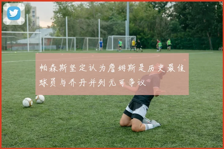 帕森斯坚定认为詹姆斯是历史最佳球员与乔丹并列无可争议