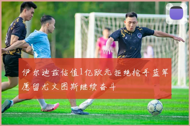 伊尔迪兹估值1亿欧元拒绝枪手蓝军愿留尤文图斯继续奋斗