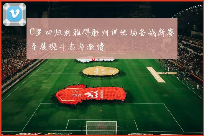 C罗回归利雅得胜利训练场备战新赛季展现斗志与激情