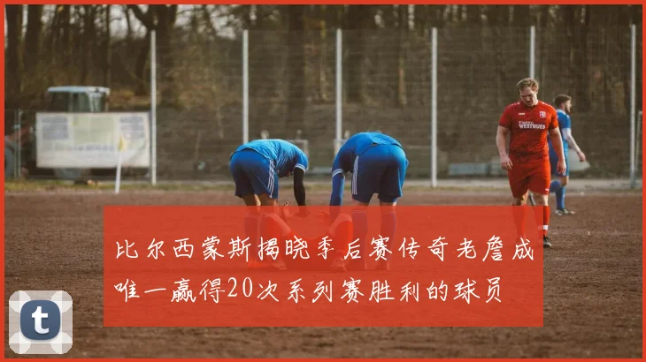 比尔西蒙斯揭晓季后赛传奇老詹成唯一赢得20次系列赛胜利的球员