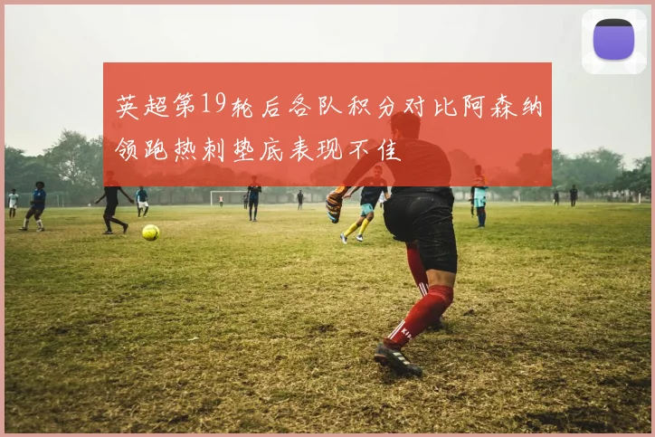 英超第19轮后各队积分对比阿森纳领跑热刺垫底表现不佳