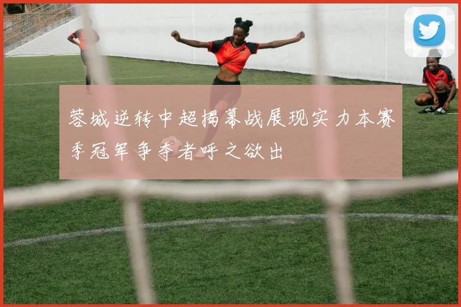 蓉城逆转中超揭幕战展现实力本赛季冠军争夺者呼之欲出