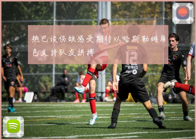 热巴谈伤缺感受期待以哈斯勒姆角色支持队友拼搏