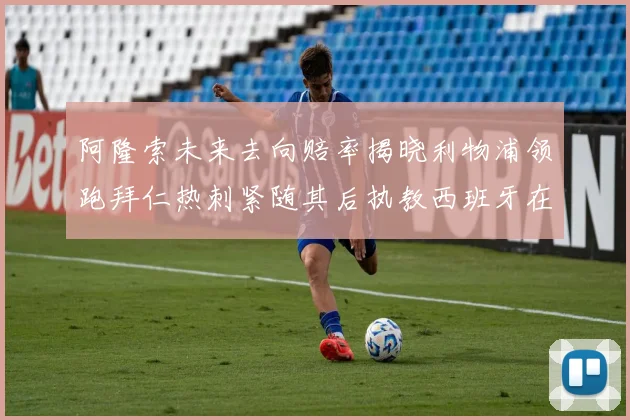 阿隆索未来去向赔率揭晓利物浦领跑拜仁热刺紧随其后执教西班牙在列