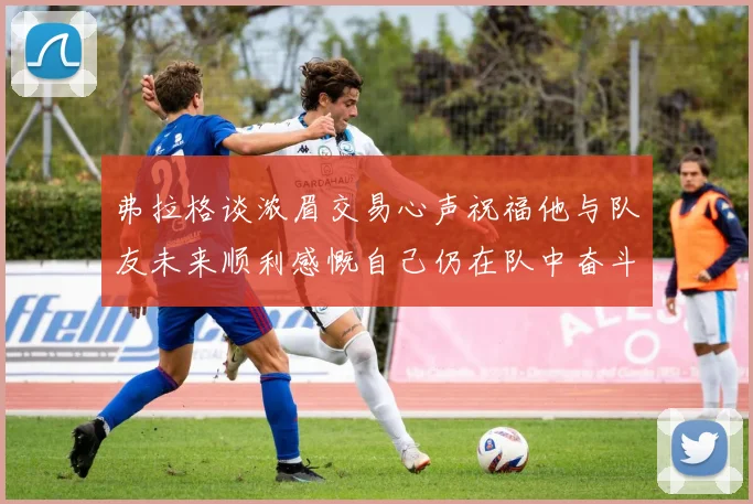 弗拉格谈浓眉交易心声祝福他与队友未来顺利感慨自己仍在队中奋斗