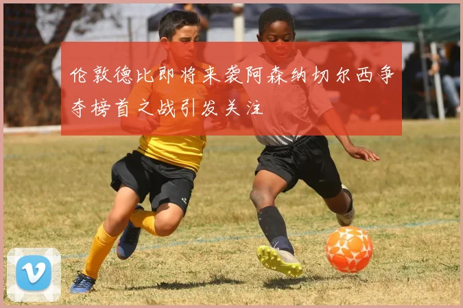 伦敦德比即将来袭阿森纳切尔西争夺榜首之战引发关注