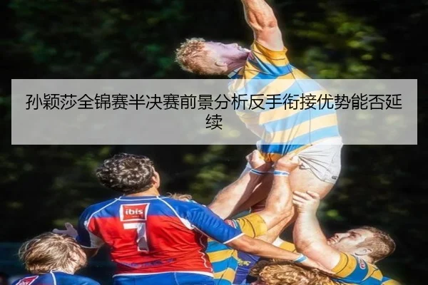 孙颖莎全锦赛半决赛前景分析反手衔接优势能否延续 - xingkong