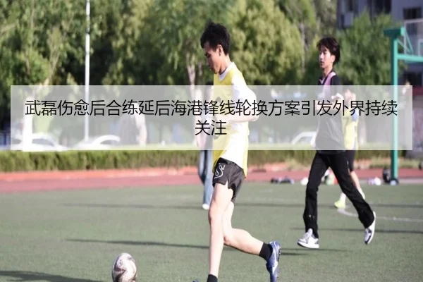 武磊伤愈后合练延后海港锋线轮换方案引发外界持续关注 - xingkong